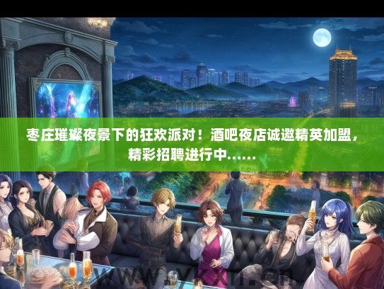 枣庄璀璨夜景下的狂欢派对！酒吧夜店诚邀精英加盟，精彩招聘进行中……